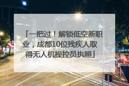 一把过！解锁低空新职业，成都10位残疾人取得无人机操控员执照