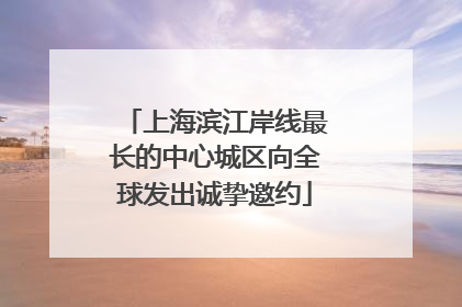 上海滨江岸线最长的中心城区向全球发出诚挚邀约