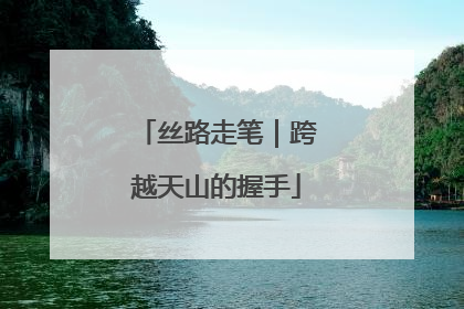 丝路走笔｜跨越天山的握手