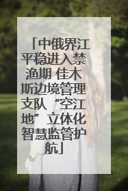 中俄界江平稳进入禁渔期 佳木斯边境管理支队“空江地”立体化智慧监管护航
