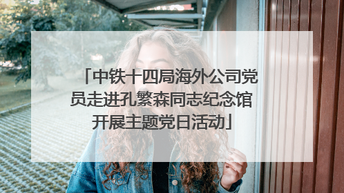 中铁十四局海外公司党员走进孔繁森同志纪念馆开展主题党日活动