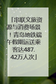 串联文旅资源与消费场景！青岛地铁端午假期运送乘客达487.42万人次
