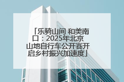 乐骑山间 和美南口：2025年北京山地自行车公开赛开启乡村振兴加速度