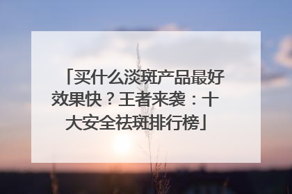 买什么淡斑产品最好效果快？王者来袭：十大安全祛斑排行榜