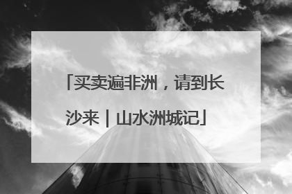 买卖遍非洲，请到长沙来｜山水洲城记