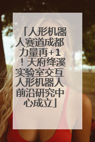 人形机器人赛道成都力量再+1！天府绛溪实验室交互人形机器人前沿研究中心成立