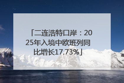 二连浩特口岸：2025年入境中欧班列同比增长17.73%