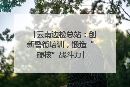 云南边检总站：创新警衔培训，锻造“硬核”战斗力