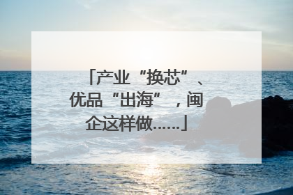 产业“换芯”、优品“出海”，闽企这样做……