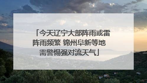 今天辽宁大部阵雨或雷阵雨频繁 锦州阜新等地需警惕强对流天气
