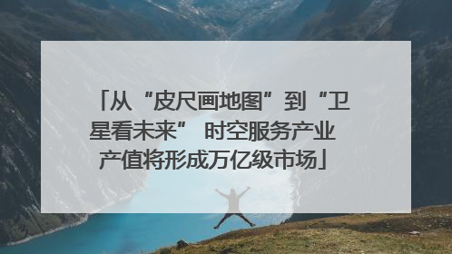 从“皮尺画地图”到“卫星看未来” 时空服务产业产值将形成万亿级市场