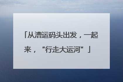 从漕运码头出发，一起来，“行走大运河”