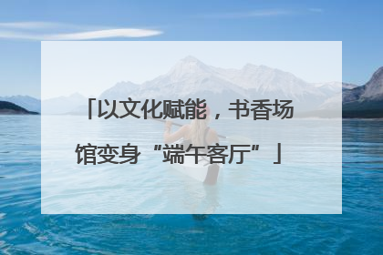 以文化赋能，书香场馆变身“端午客厅”