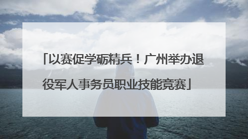 以赛促学砺精兵！广州举办退役军人事务员职业技能竞赛