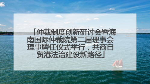 仲裁制度创新研讨会暨海南国际仲裁院第二届理事会理事聘任仪式举行，共商自贸港法治建设新路径