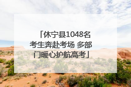 休宁县1048名考生奔赴考场 多部门暖心护航高考
