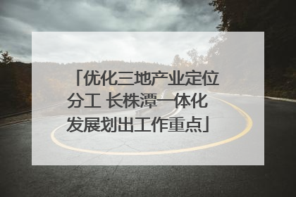 优化三地产业定位分工 长株潭一体化发展划出工作重点