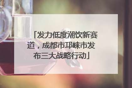 发力低度潮饮新赛道，成都市邛崃市发布三大战略行动