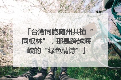 台湾同胞随州共植“同根林”，那是跨越海峡的“绿色情诗”