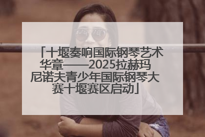 十堰奏响国际钢琴艺术华章——2025拉赫玛尼诺夫青少年国际钢琴大赛十堰赛区启动