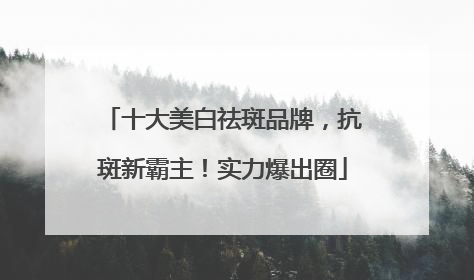 十大美白祛斑品牌，抗斑新霸主！实力爆出圈