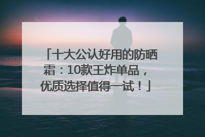 十大公认好用的防晒霜：10款王炸单品，优质选择值得一试！