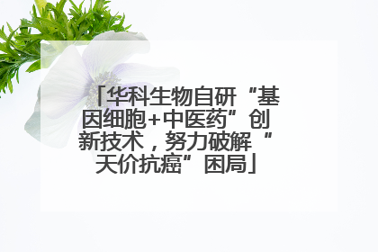 华科生物自研“基因细胞+中医药”创新技术，努力破解“天价抗癌”困局