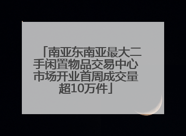 南亚东南亚最大二手闲置物品交易中心市场开业首周成交量超10万件