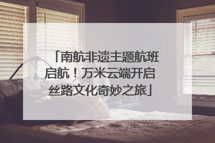 南航非遗主题航班启航！万米云端开启丝路文化奇妙之旅
