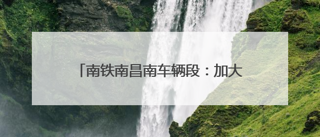 南铁南昌南车辆段：加大检修力度确保调图顺利