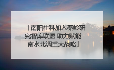南阳社科加入秦岭研究智库联盟 助力赋能南水北调重大战略