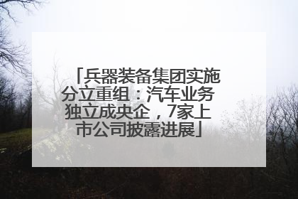 兵器装备集团实施分立重组：汽车业务独立成央企，7家上市公司披露进展