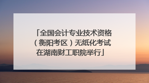 全国会计专业技术资格（衡阳考区）无纸化考试在湖南财工职院举行
