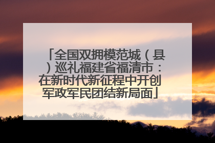 全国双拥模范城（县）巡礼福建省福清市：在新时代新征程中开创军政军民团结新局面