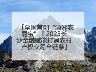 全国首创“潇湘农易宝”！2025长沙金融赋能打通农村产权交易全链条