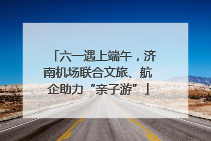 六一遇上端午，济南机场联合文旅、航企助力“亲子游”