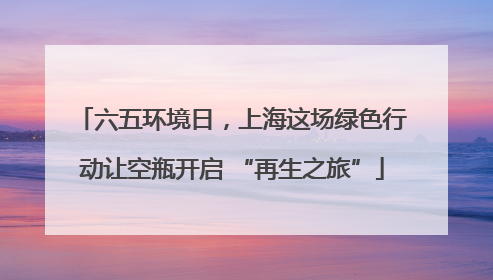 六五环境日，上海这场绿色行动让空瓶开启 “再生之旅”