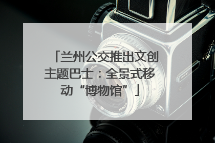 兰州公交推出文创主题巴士：全景式移动“博物馆”