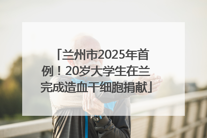 兰州市2025年首例！20岁大学生在兰完成造血干细胞捐献