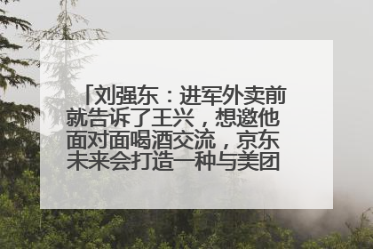 刘强东：进军外卖前就告诉了王兴，想邀他面对面喝酒交流，京东未来会打造一种与美团不同的商业模式
