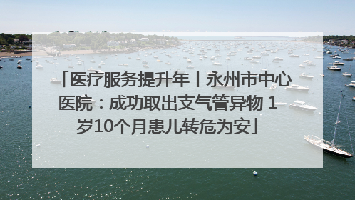 医疗服务提升年丨永州市中心医院：成功取出支气管异物 1岁10个月患儿转危为安