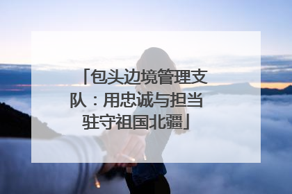 包头边境管理支队：用忠诚与担当驻守祖国北疆