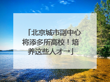 北京城市副中心将添多所高校！培养这些人才→