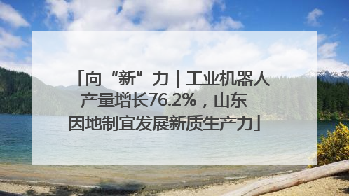 向“新”力｜工业机器人产量增长76.2%，山东因地制宜发展新质生产力