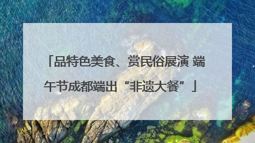 品特色美食、赏民俗展演 端午节成都端出“非遗大餐”