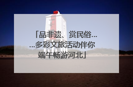 品非遗、赏民俗……多彩文旅活动伴你端午畅游河北