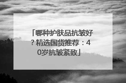 哪种护肤品抗皱好？精选国货推荐：40岁抗皱紧致