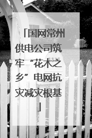 国网常州供电公司筑牢“花木之乡”电网抗灾减灾根基