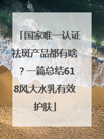 国家唯一认证祛斑产品都有啥？一篇总结618风大水乳有效护肤