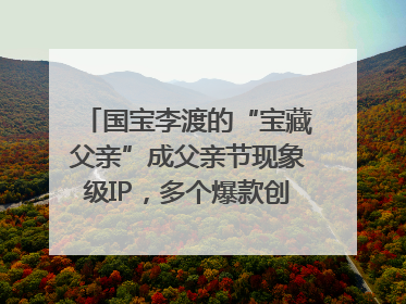 国宝李渡的“宝藏父亲”成父亲节现象级IP，多个爆款创造数千万流量